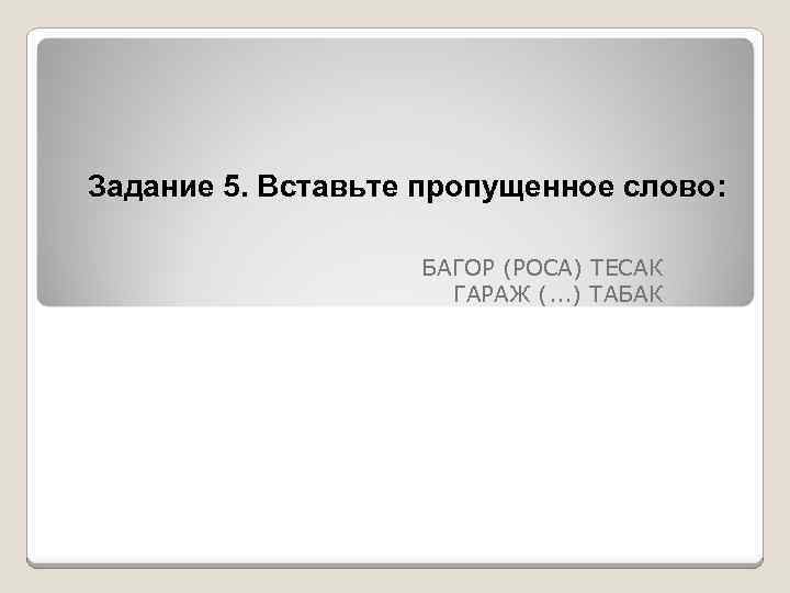 Задание 5. Вставьте пропущенное слово: БАГОР (РОСА) ТЕСАК ГАРАЖ (. . . ) ТАБАК