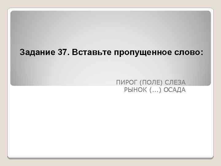 Задание 37. Вставьте пропущенное слово: ПИРОГ (ПОЛЕ) СЛЕЗА РЫНОК (. . . ) ОСАДА