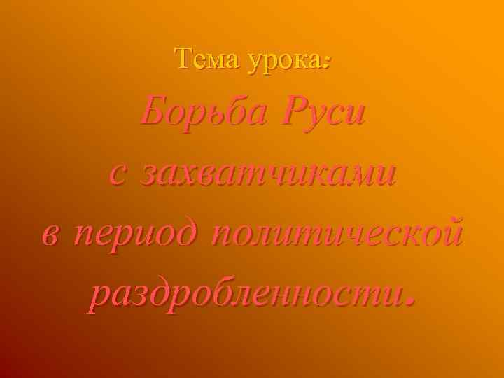 Тема урока: Борьба Руси с захватчиками в период политической раздробленности. 