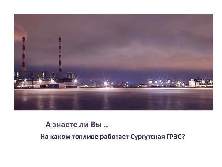 А знаете ли Вы. . На каком топливе работает Сургутская ГРЭС? 
