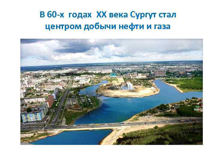 В 60 -х годах ХХ века Сургут стал центром добычи нефти и газа 