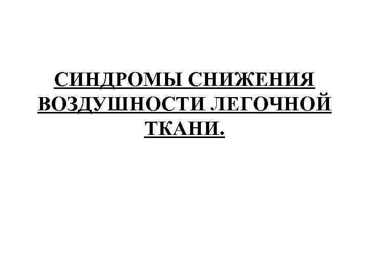 СИНДРОМЫ СНИЖЕНИЯ ВОЗДУШНОСТИ ЛЕГОЧНОЙ ТКАНИ. 