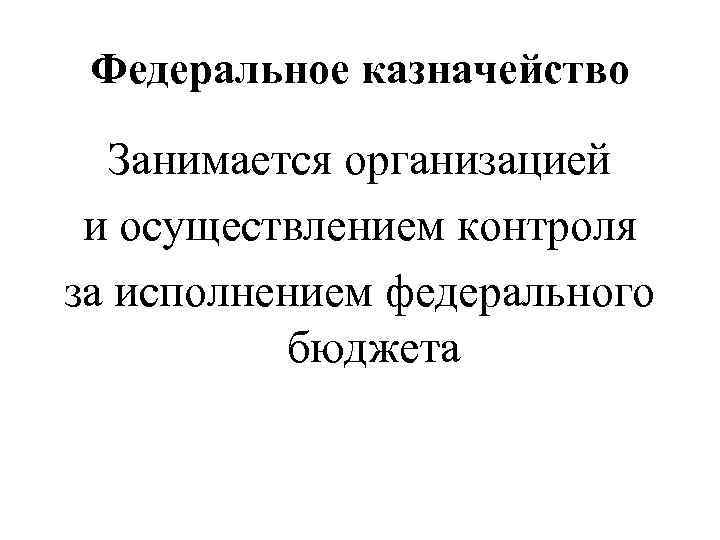 Федеральное казначейство Занимается организацией и осуществлением контроля за исполнением федерального бюджета 