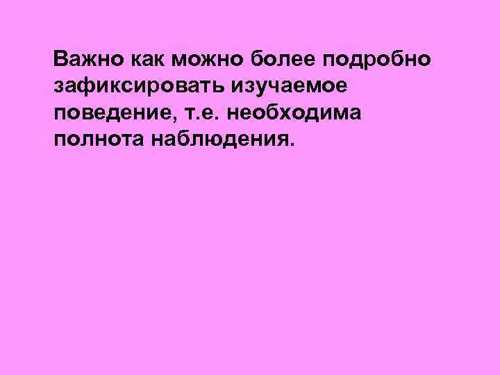  Важно как можно более подробно зафиксировать изучаемое поведение, т. е. необходима полнота наблюдения.