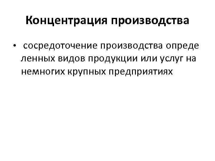 Концентрация производства • сосредоточение производства опреде ленных видов продукции или услуг на немногих крупных