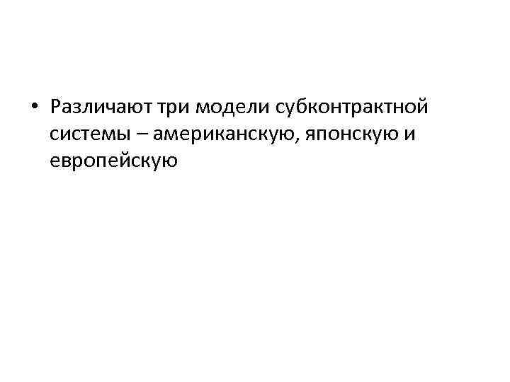  • Различают три модели субконтрактной системы – американскую, японскую и европейскую 