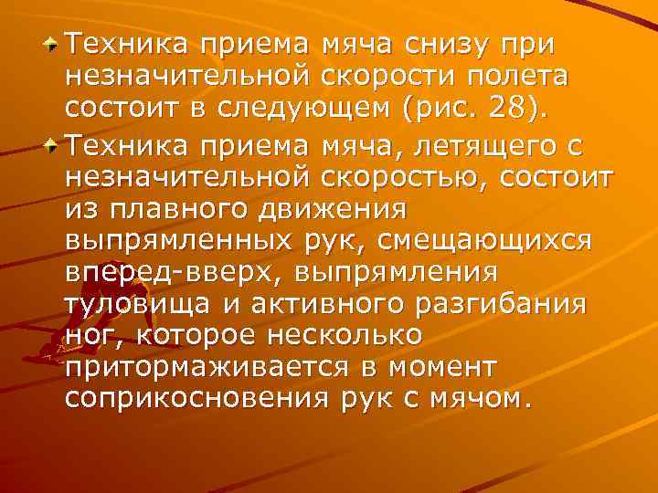 Техника приема мяча снизу при незначительной скорости полета состоит в следующем (рис. 28). Техника