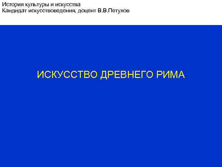 История культуры и искусства Кандидат искусствоведения, доцент В. В. Петухов ИСКУССТВО ДРЕВНЕГО РИМА 