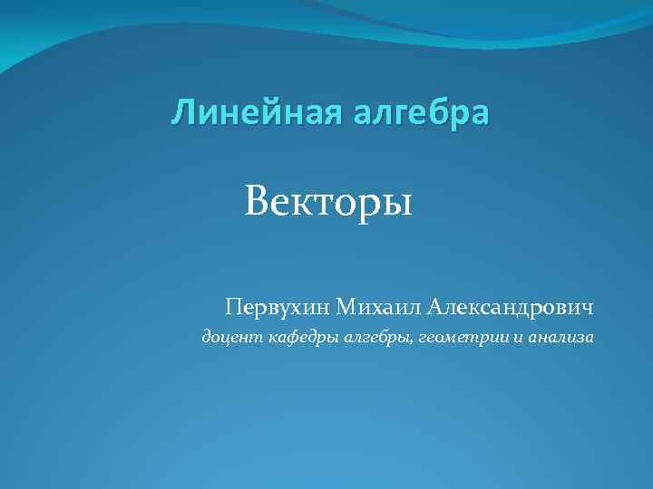 Линейная алгебра Векторы Первухин Михаил Александрович доцент кафедры алгебры, геометрии и анализа 