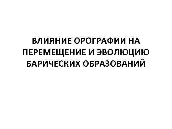 ВЛИЯНИЕ ОРОГРАФИИ НА ПЕРЕМЕЩЕНИЕ И ЭВОЛЮЦИЮ БАРИЧЕСКИХ ОБРАЗОВАНИЙ 