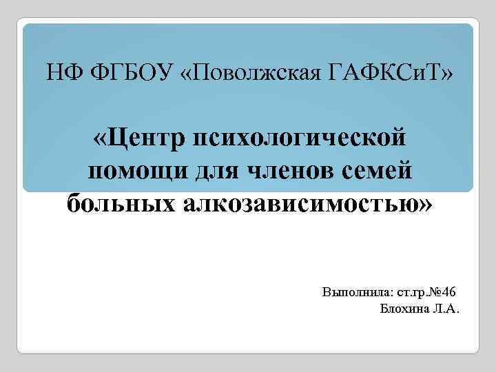 НФ ФГБОУ «Поволжская ГАФКСи. Т» «Центр психологической помощи для членов семей больных алкозависимостью» Выполнила: