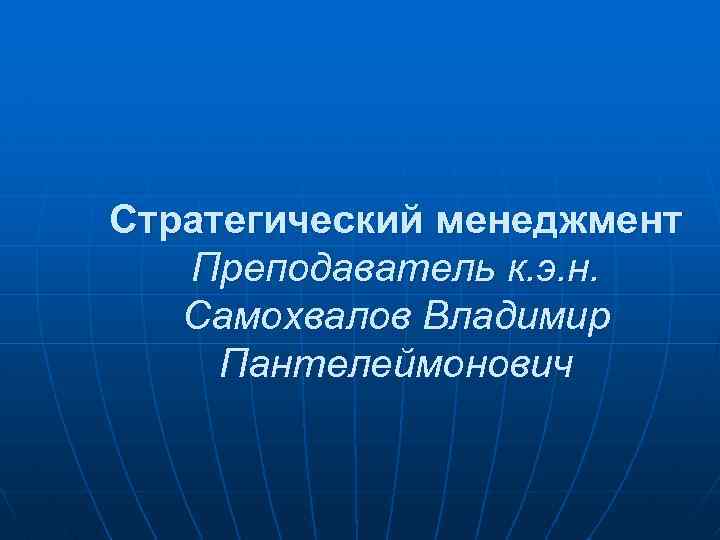 Стратегический менеджмент Преподаватель к. э. н. Самохвалов Владимир Пантелеймонович 