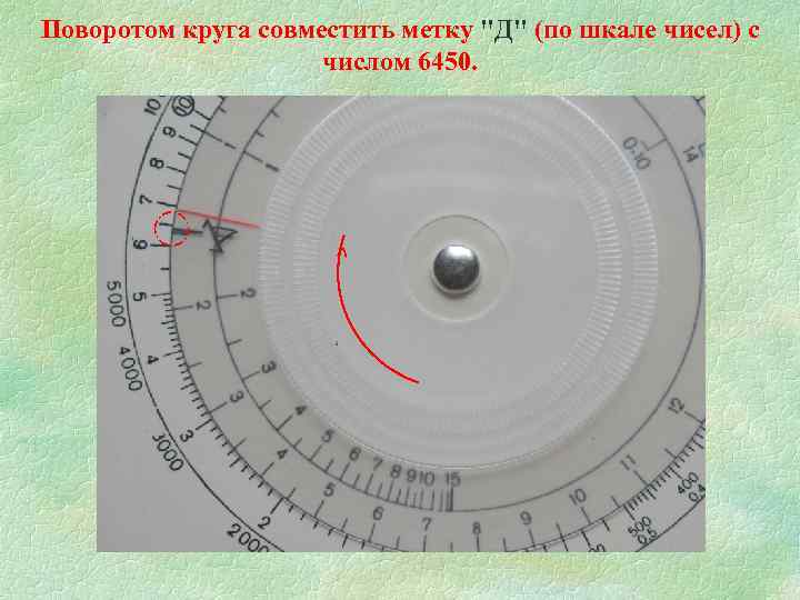 Поворотом круга совместить метку "Д" (по шкале чисел) с числом 6450. ^ 