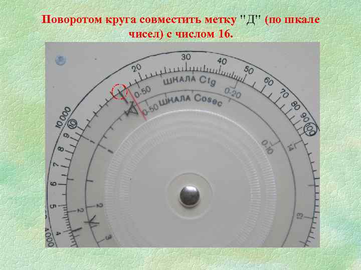 Поворотом круга совместить метку "Д" (по шкале чисел) с числом 16. 