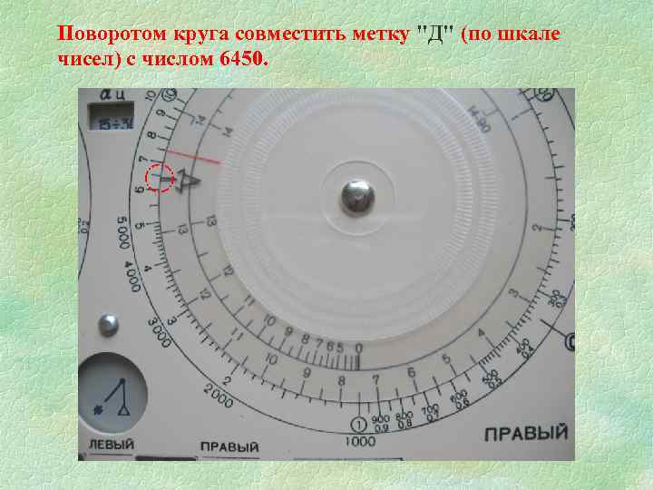 Поворотом круга совместить метку "Д" (по шкале чисел) с числом 6450. 