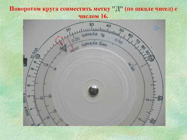 Поворотом круга совместить метку "Д" (по шкале чисел) с числом 16. 