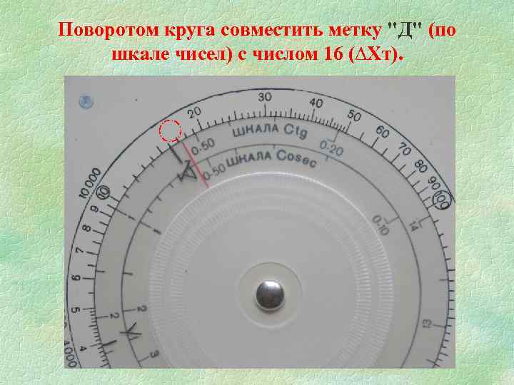 Поворотом круга совместить метку "Д" (по шкале чисел) с числом 16 (∆Хт). 