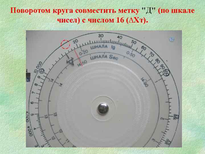 Поворотом круга совместить метку "Д" (по шкале чисел) с числом 16 (∆Хт). 