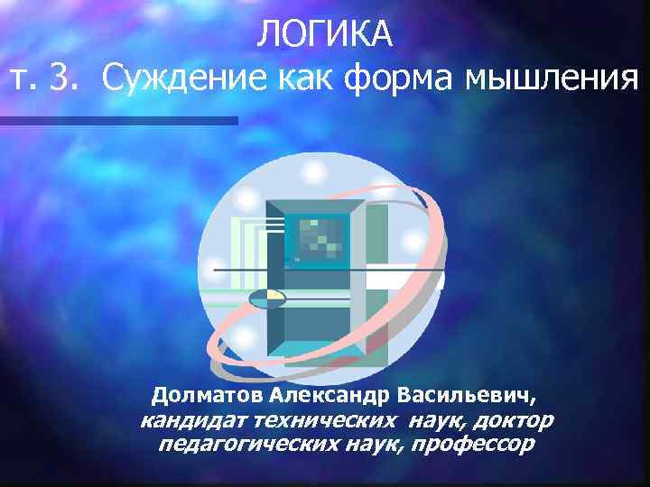 ЛОГИКА т. 3. Суждение как форма мышления Долматов Александр Васильевич, кандидат технических наук, доктор