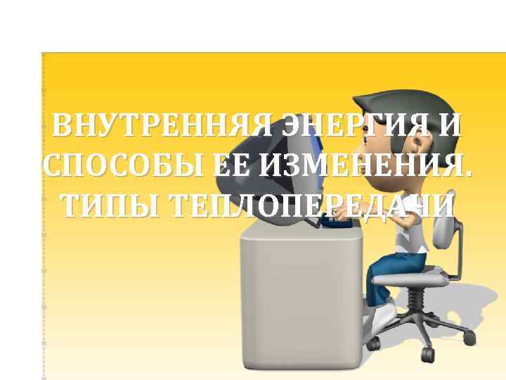 ВНУТРЕННЯЯ ЭНЕРГИЯ И СПОСОБЫ ЕЕ ИЗМЕНЕНИЯ. ТИПЫ ТЕПЛОПЕРЕДАЧИ 