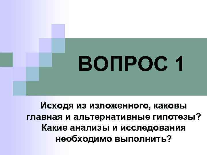 ВОПРОС 1 Исходя из изложенного, каковы главная и альтернативные гипотезы? Какие анализы и исследования