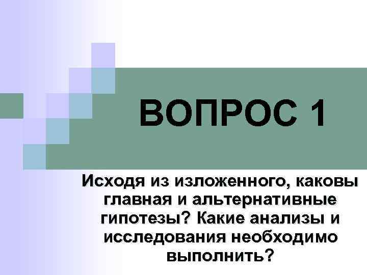 ВОПРОС 1 Исходя из изложенного, каковы главная и альтернативные гипотезы? Какие анализы и исследования