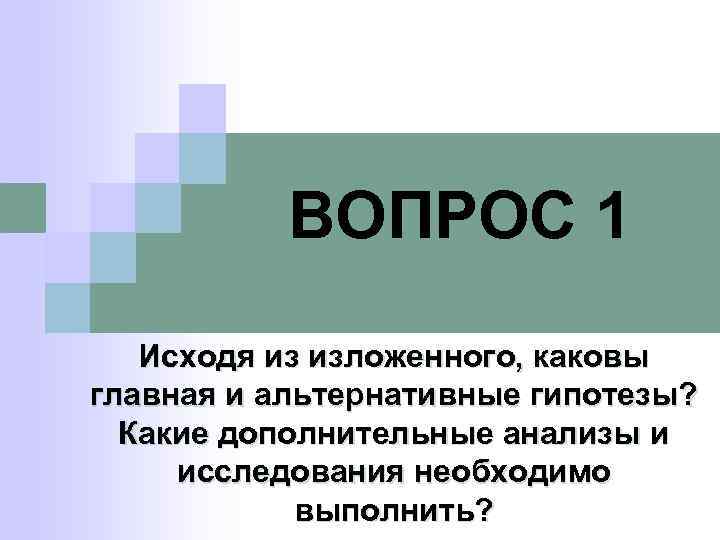 ВОПРОС 1 Исходя из изложенного, каковы главная и альтернативные гипотезы? Какие дополнительные анализы и