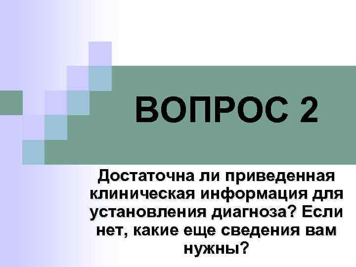 ВОПРОС 2 Достаточна ли приведенная клиническая информация для установления диагноза? Если нет, какие еще