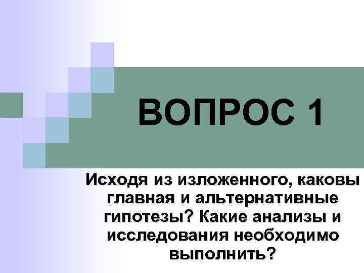 ВОПРОС 1 Исходя из изложенного, каковы главная и альтернативные гипотезы? Какие анализы и исследования