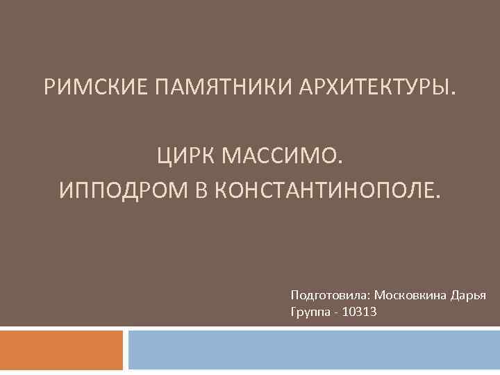 РИМСКИЕ ПАМЯТНИКИ АРХИТЕКТУРЫ. ЦИРК МАССИМО. ИППОДРОМ В КОНСТАНТИНОПОЛЕ. Подготовила: Московкина Дарья Группа - 10313