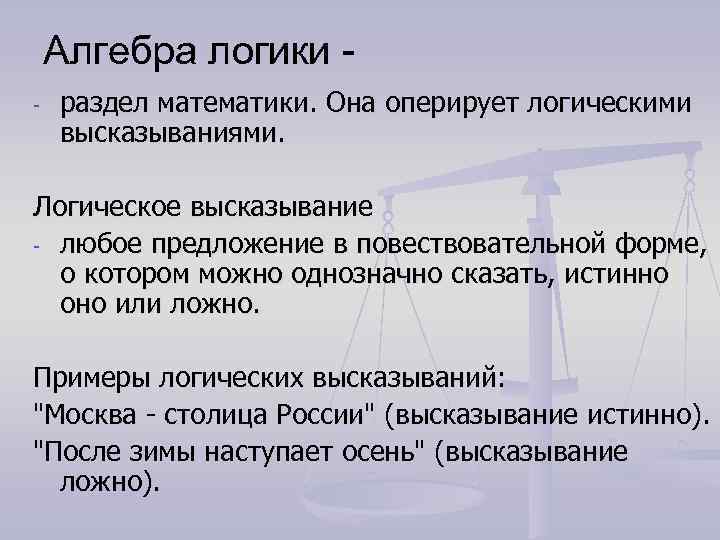 Алгебра логики - раздел математики. Она оперирует логическими высказываниями. Логическое высказывание - любое предложение