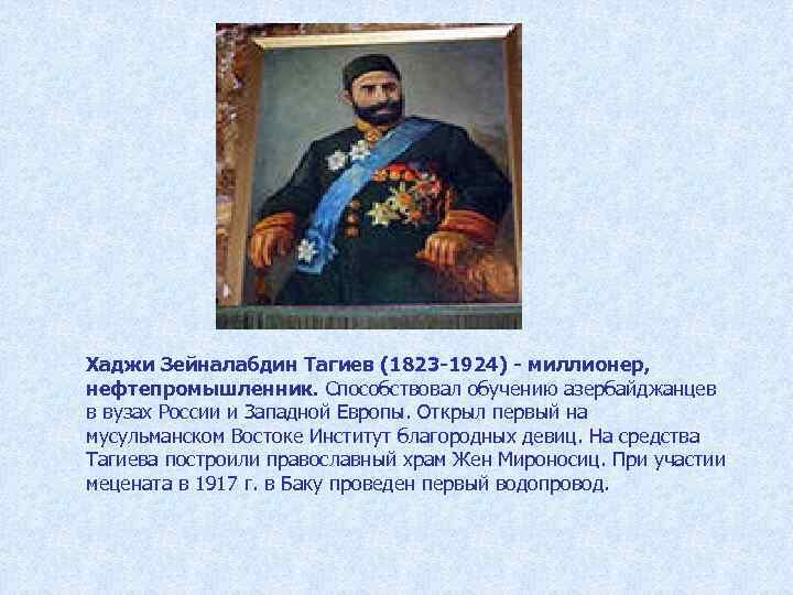 Хаджи Зейналабдин Тагиев (1823 -1924) - миллионер, нефтепромышленник. Способствовал обучению азербайджанцев в вузах России