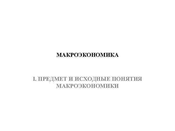 МАКРОЭКОНОМИКА I. ПРЕДМЕТ И ИСХОДНЫЕ ПОНЯТИЯ МАКРОЭКОНОМИКИ 