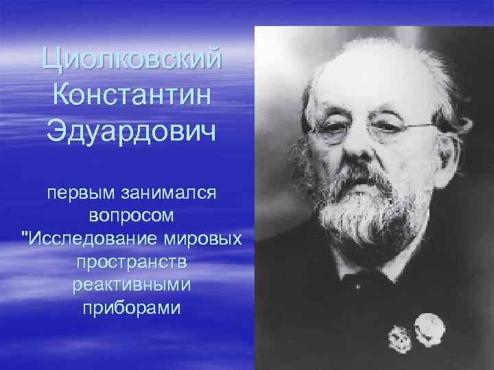 Циолковский Константин Эдуардович первым занимался вопросом "Исследование мировых пространств реактивными приборами 