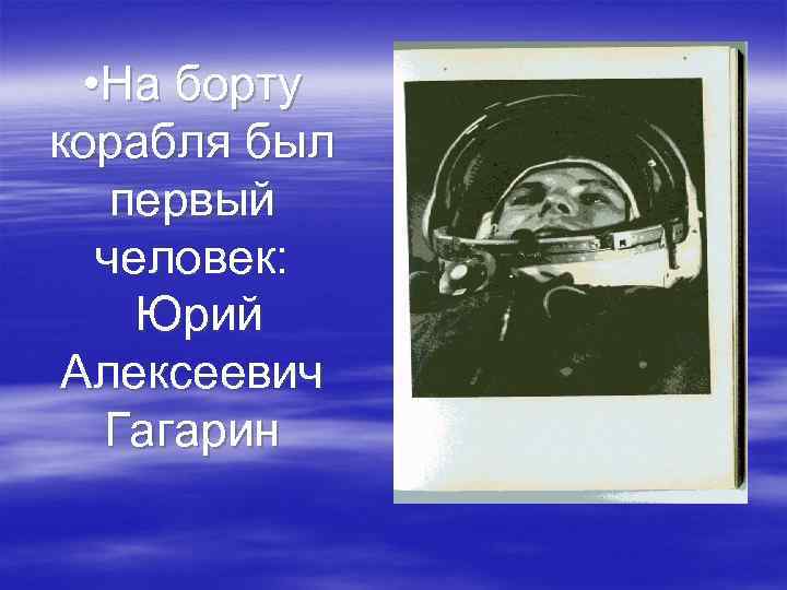  • На борту корабля был первый человек: Юрий Алексеевич Гагарин 