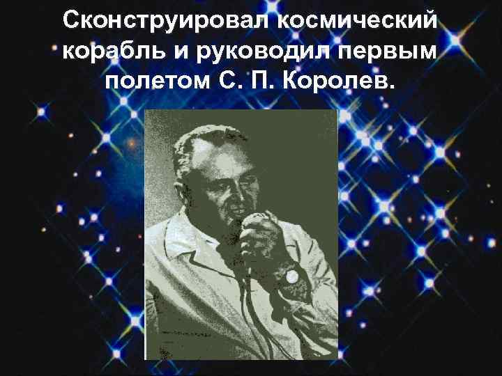 Сконструировал космический корабль и руководил первым полетом С. П. Королев. 