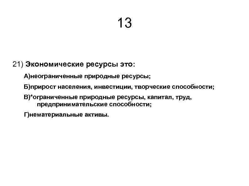 13 21) Экономические ресурсы это: А)неограниченные природные ресурсы; Б)прирост населения, инвестиции, творческие способности; В)*ограниченные