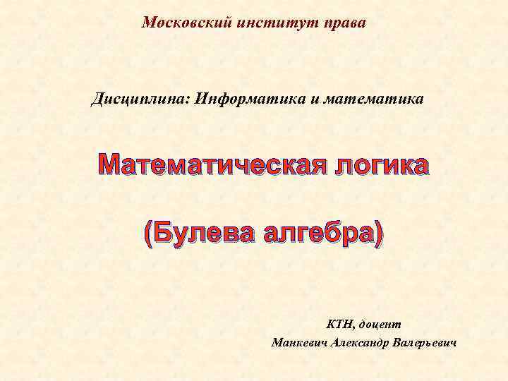 Московский институт права Дисциплина: Информатика и математика Математическая логика (Булева алгебра) КТН, доцент Манкевич