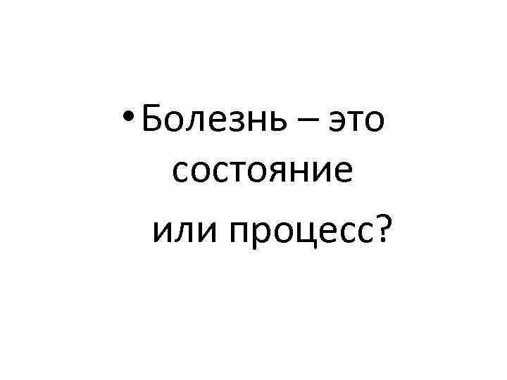  • Болезнь – это состояние или процесс? 