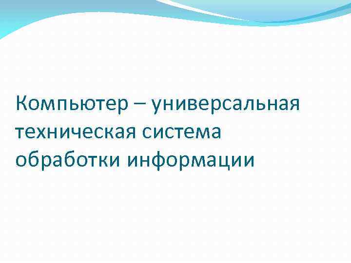 Компьютер – универсальная техническая система обработки информации 