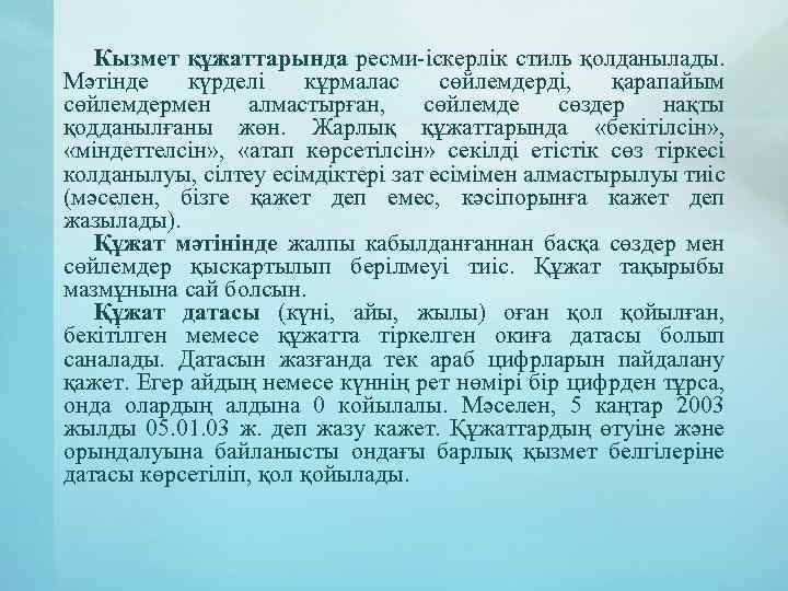 Кызмет құжаттарында ресми-іскерлік стиль қолданылады. Мәтінде күрделі кұрмалас сөйлемдерді, қарапайым сөйлемдермен алмастырған, сөйлемде сөздер