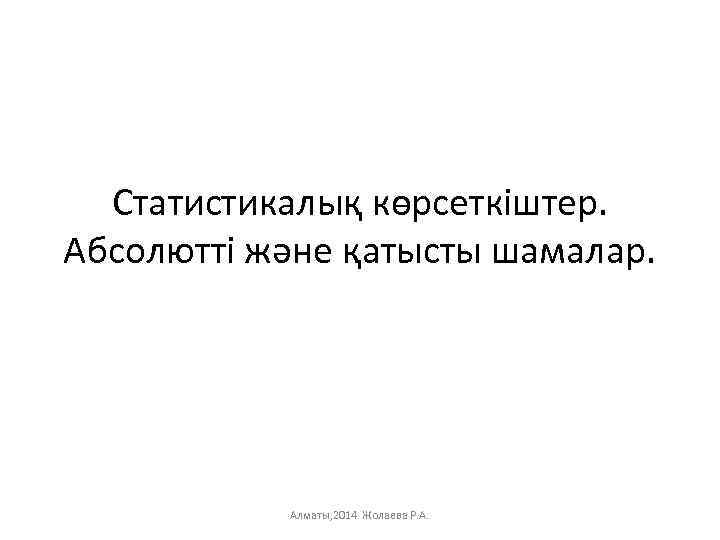 Статистикалық көрсеткіштер. Абсолютті және қатысты шамалар. Алматы, 2014 Жолаева Р. А. 