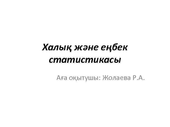 Халық және еңбек статистикасы Аға оқытушы: Жолаева Р. А. 