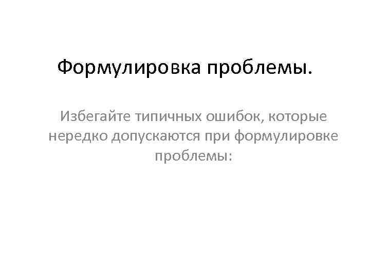 Формулировка проблемы. Избегайте типичных ошибок, которые нередко допускаются при формулировке проблемы: 