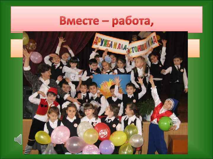 Вместе – работа, Вместе – игра, Дружба поможет нам в жизни всегда! 