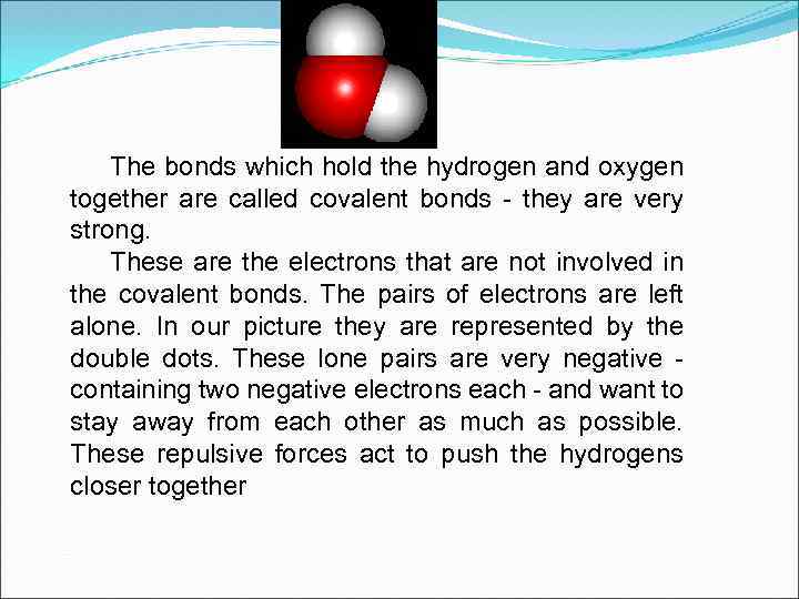 The bonds which hold the hydrogen and oxygen together are called covalent bonds -