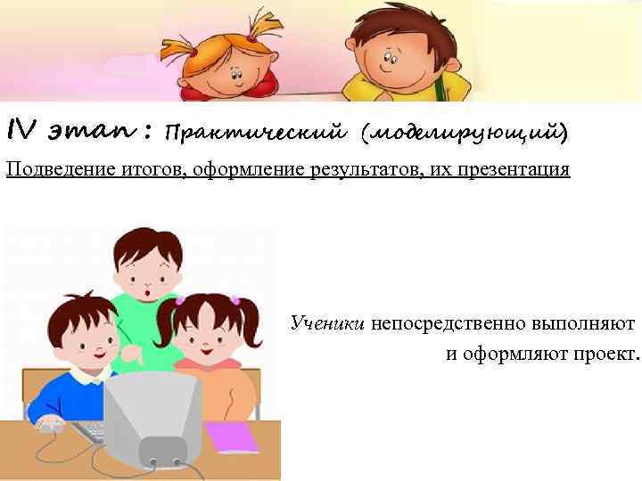 IV этап : Практический (моделирующий) Подведение итогов, оформление результатов, их презентация Ученики непосредственно выполняют