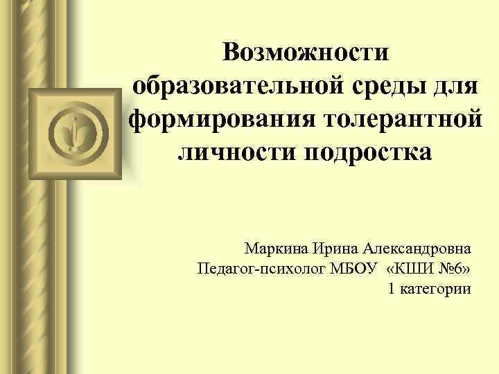 Возможности образовательной среды для формирования толерантной личности подростка Маркина Ирина Александровна Педагог-психолог МБОУ «КШИ