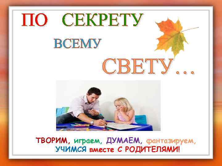 ПО СЕКРЕТУ ВСЕМУ СВЕТУ… ТВОРИМ, играем, ДУМАЕМ, фантазируем, УЧИМСЯ вместе С РОДИТЕЛЯМИ! 