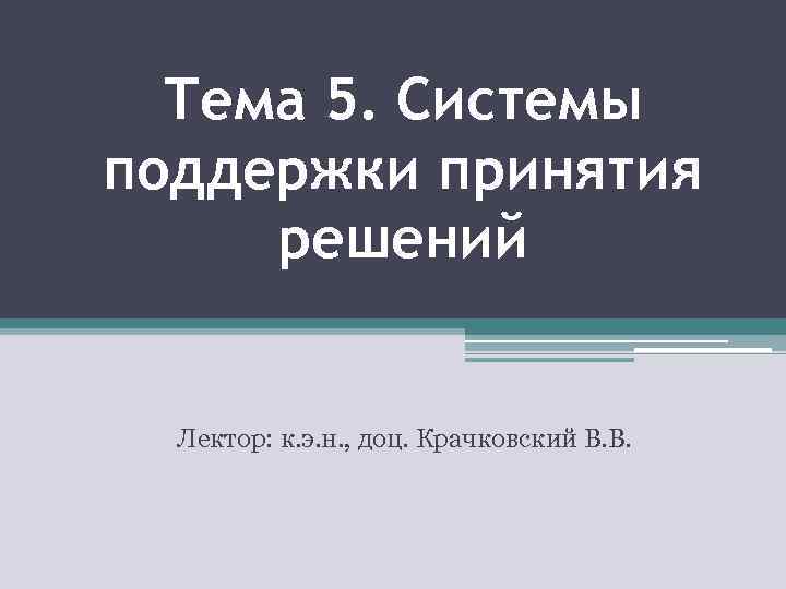 Тема 5. Системы поддержки принятия решений Лектор: к. э. н. , доц. Крачковский В.